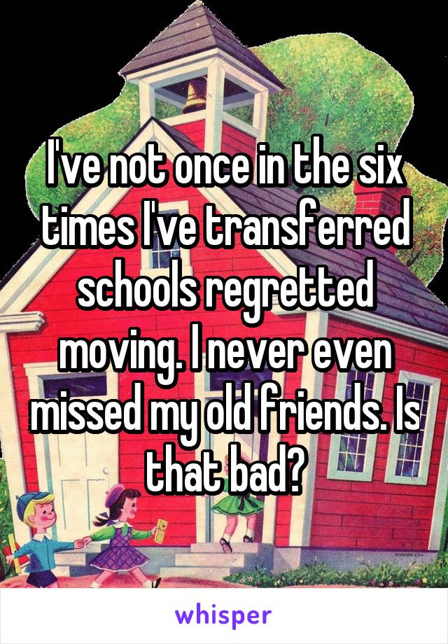 I've not once in the six times I've transferred schools regretted moving. I never even missed my old friends. Is that bad?