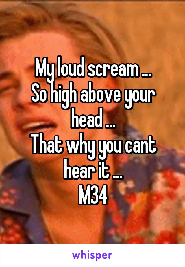My loud scream ...
So high above your head ...
That why you cant hear it ...
M34