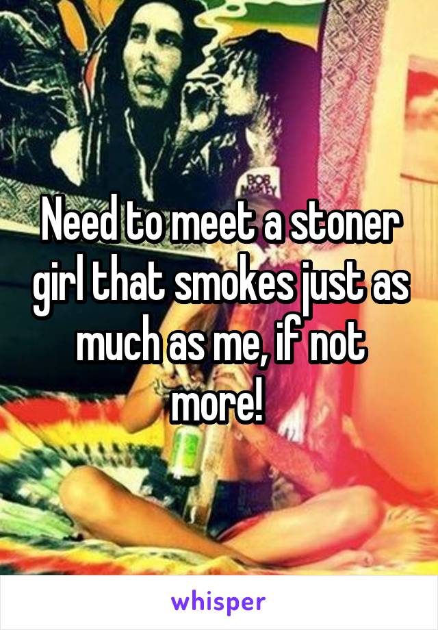Need to meet a stoner girl that smokes just as much as me, if not more! 