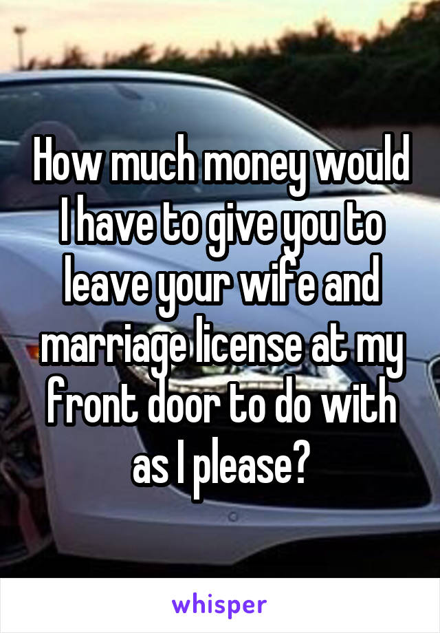 How much money would I have to give you to leave your wife and marriage license at my front door to do with as I please?