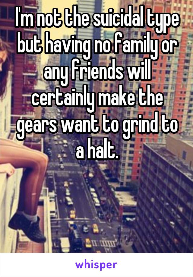 I'm not the suicidal type but having no family or any friends will certainly make the gears want to grind to a halt.




