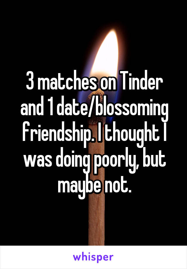 3 matches on Tinder and 1 date/blossoming friendship. I thought I was doing poorly, but maybe not.