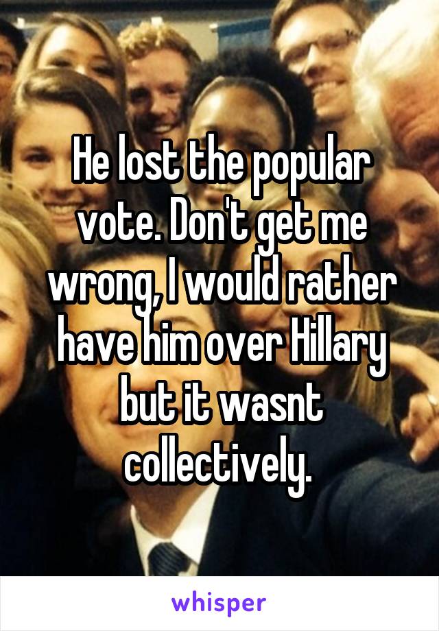 He lost the popular vote. Don't get me wrong, I would rather have him over Hillary but it wasnt collectively. 
