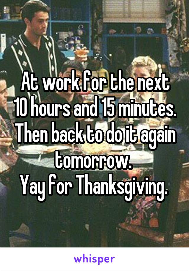 At work for the next 10 hours and 15 minutes. Then back to do it again tomorrow. 
Yay for Thanksgiving. 