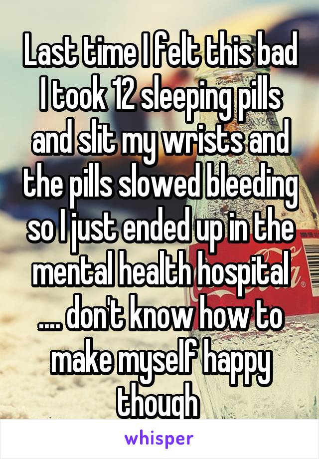 Last time I felt this bad I took 12 sleeping pills and slit my wrists and the pills slowed bleeding so I just ended up in the mental health hospital
.... don't know how to make myself happy though 