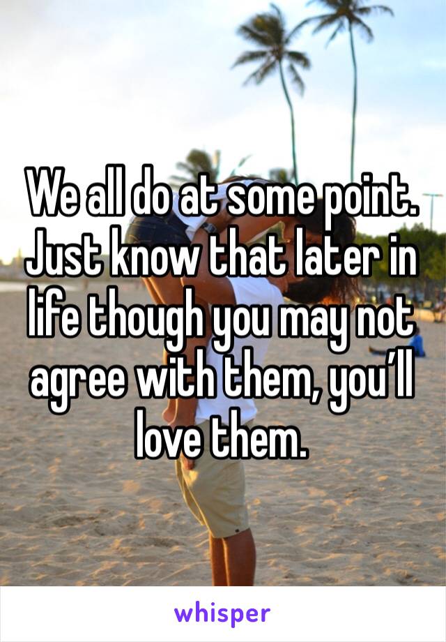 We all do at some point. Just know that later in life though you may not agree with them, you’ll love them.