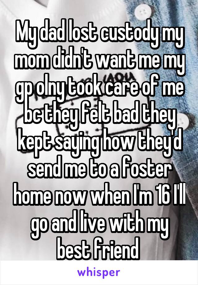 My dad lost custody my mom didn't want me my gp olny took care of me bc they felt bad they kept saying how they'd send me to a foster home now when I'm 16 I'll go and live with my best friend 