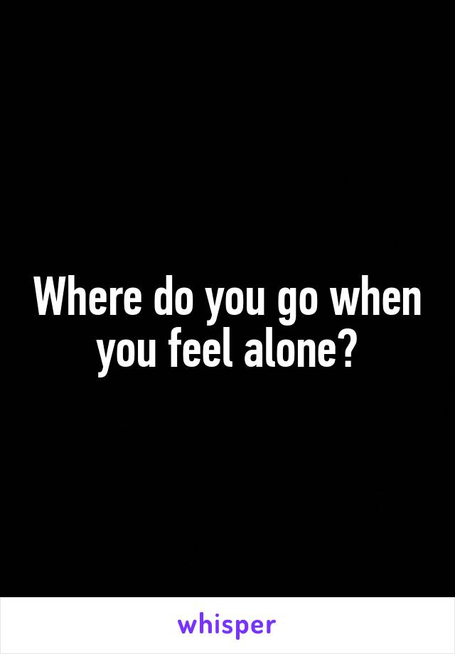 Where do you go when you feel alone?