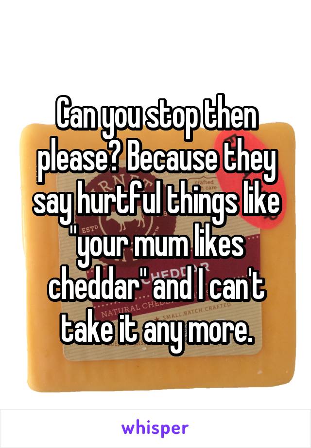 Can you stop then please? Because they say hurtful things like "your mum likes cheddar" and I can't take it any more.