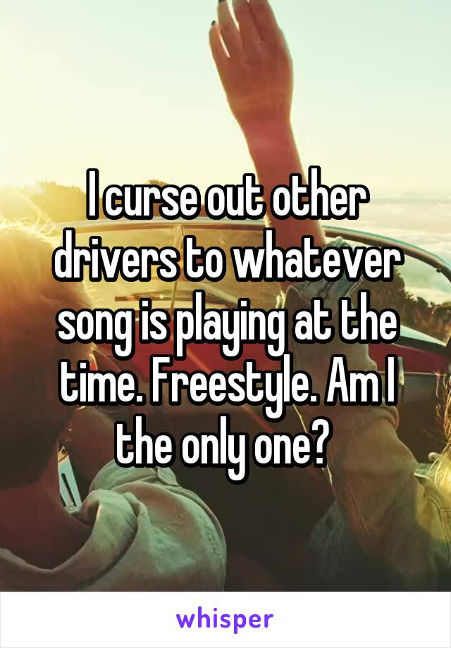 I curse out other drivers to whatever song is playing at the time. Freestyle. Am I the only one? 