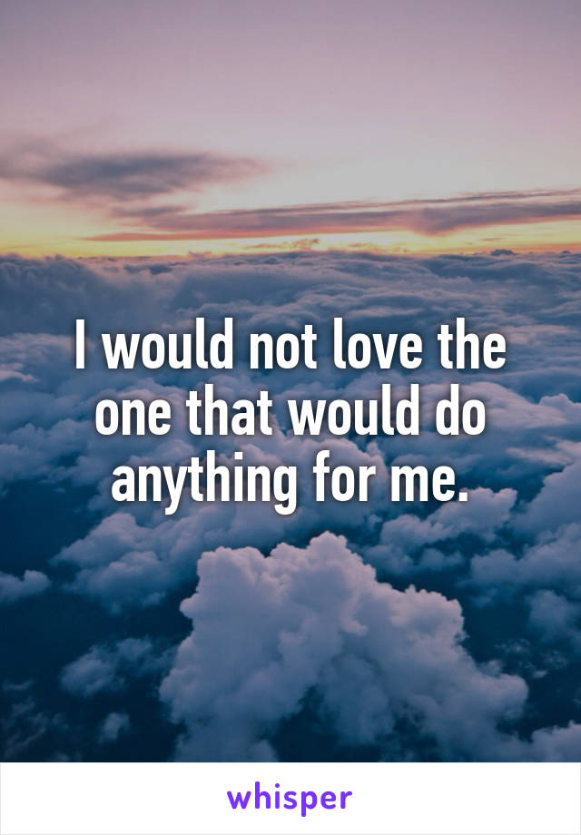 I would not love the one that would do anything for me.