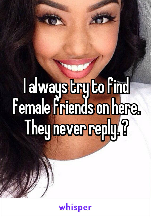 I always try to find female friends on here. They never reply. 😕