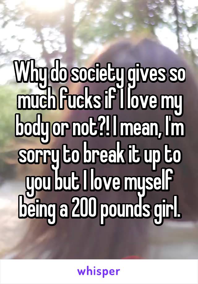 Why do society gives so much fucks if I love my body or not?! I mean, I'm sorry to break it up to you but I love myself being a 200 pounds girl.