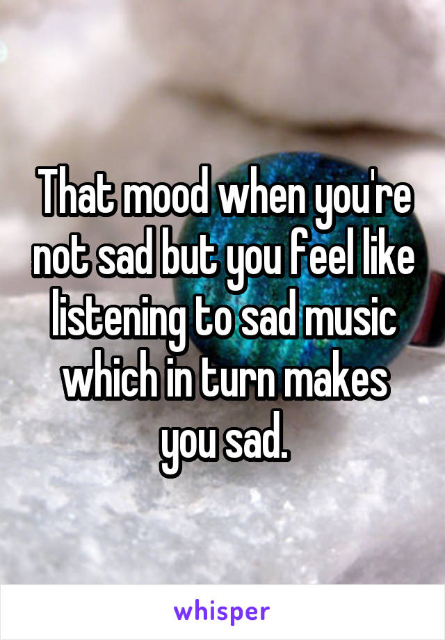 That mood when you're not sad but you feel like listening to sad music which in turn makes you sad.