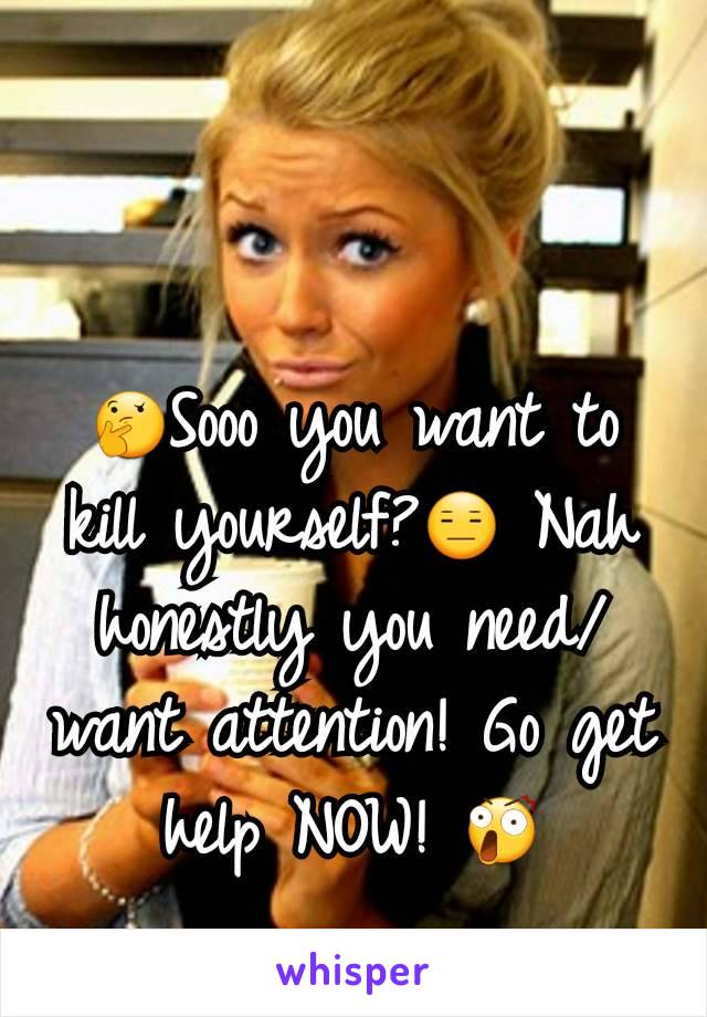 🤔Sooo you want to kill yourself?😑 Nah  honestly you need/want attention! Go get help NOW! 😲