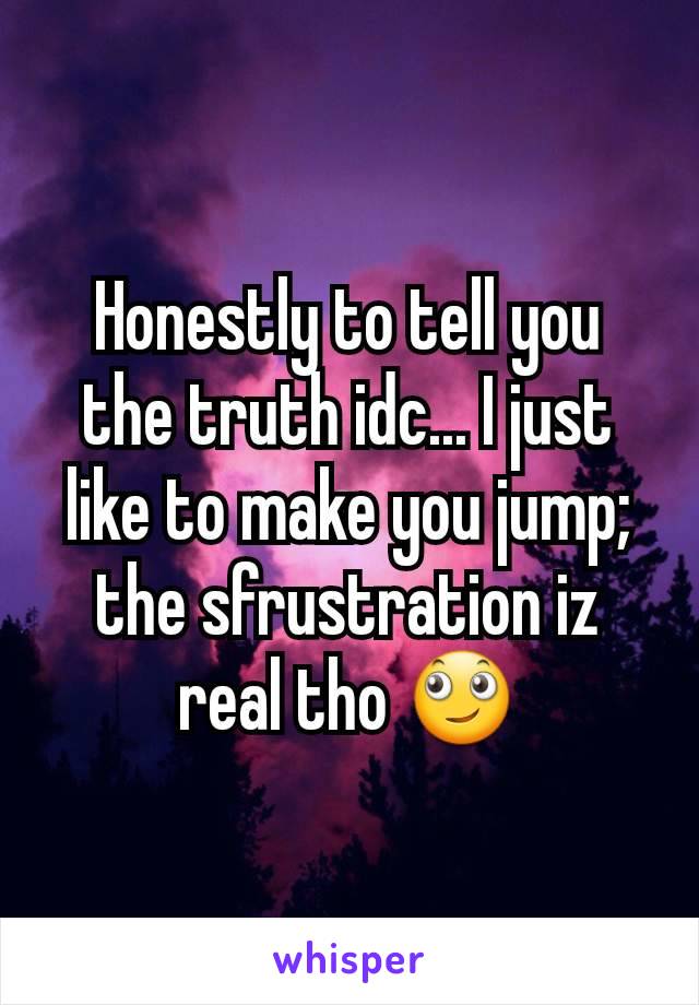Honestly to tell you the truth idc... I just like to make you jump; the sfrustration iz real tho 🙄