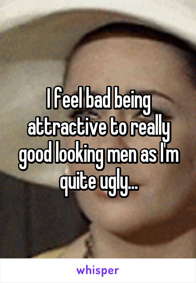 I feel bad being attractive to really good looking men as I'm quite ugly...