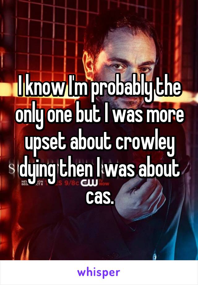 I know I'm probably the only one but I was more upset about crowley dying then I was about cas.