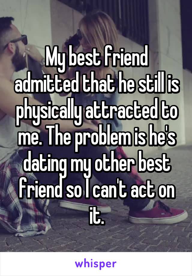 My best friend admitted that he still is physically attracted to me. The problem is he's dating my other best friend so I can't act on it.