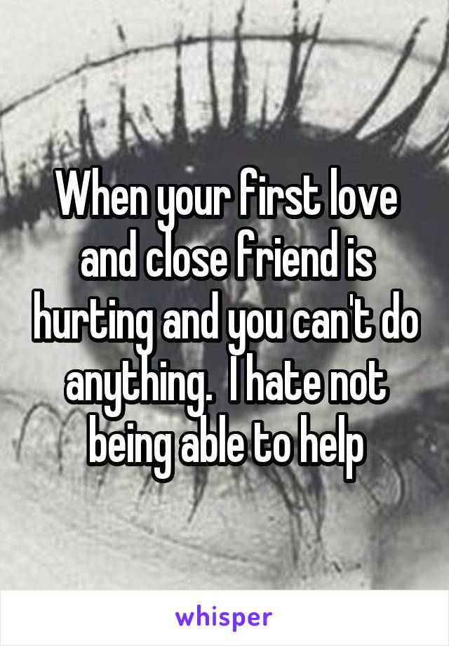 When your first love and close friend is hurting and you can't do anything.  I hate not being able to help