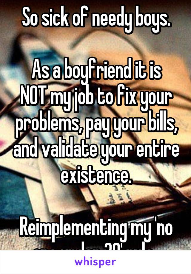 So sick of needy boys.

As a boyfriend it is NOT my job to fix your problems, pay your bills, and validate your entire existence.

Reimplementing my 'no one under 30' rule. 