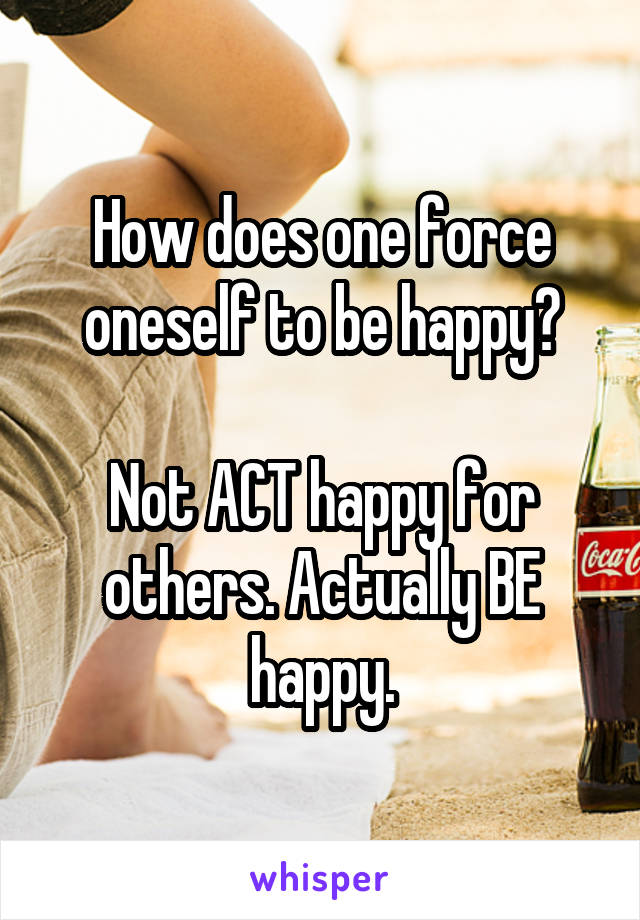 How does one force oneself to be happy?

Not ACT happy for others. Actually BE happy.