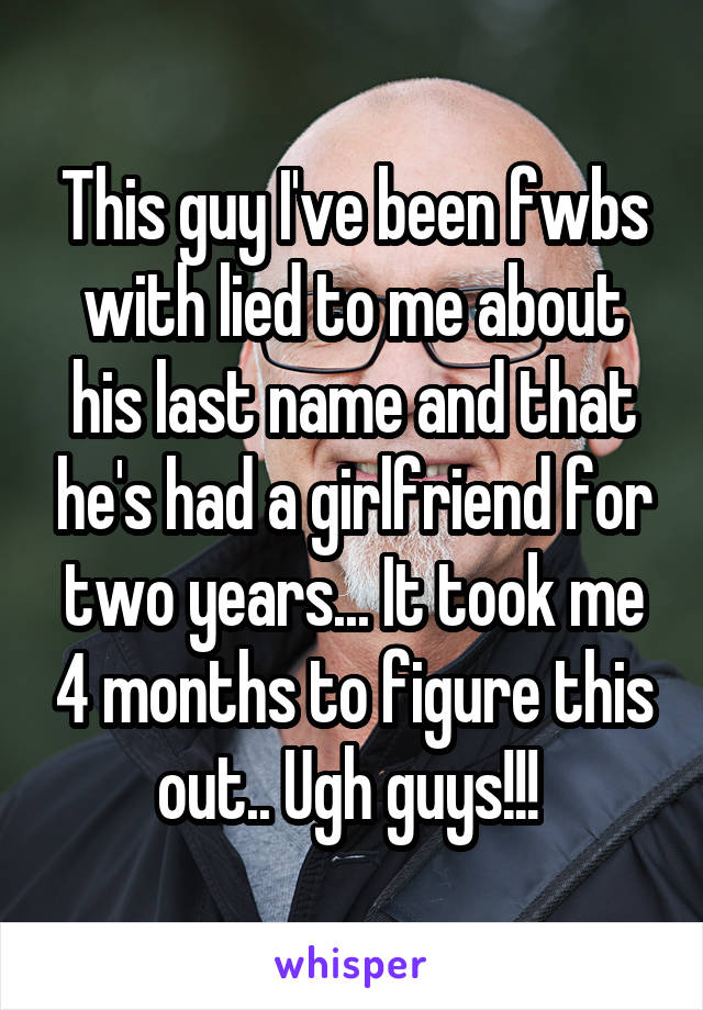This guy I've been fwbs with lied to me about his last name and that he's had a girlfriend for two years... It took me 4 months to figure this out.. Ugh guys!!! 