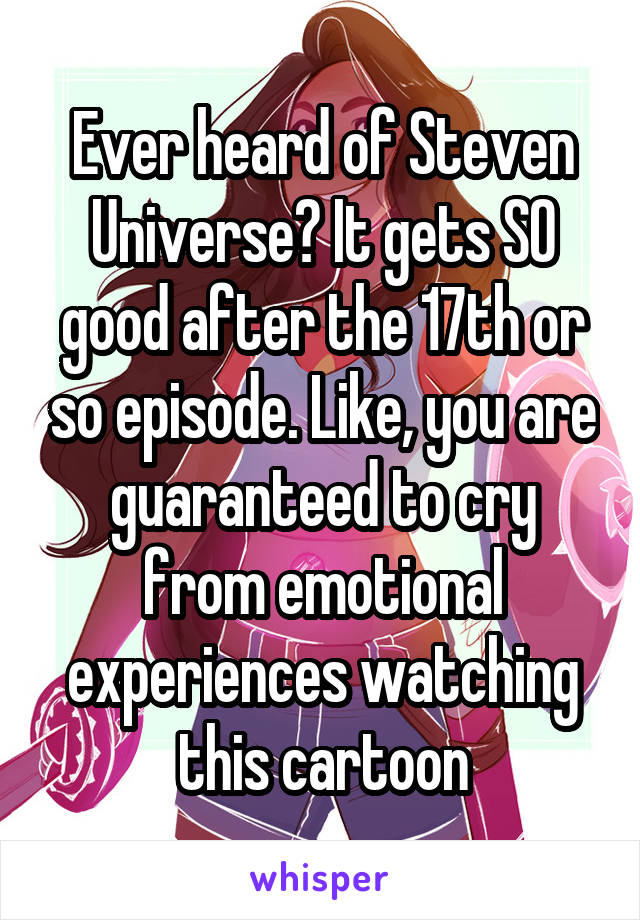 Ever heard of Steven Universe? It gets SO good after the 17th or so episode. Like, you are guaranteed to cry from emotional experiences watching this cartoon