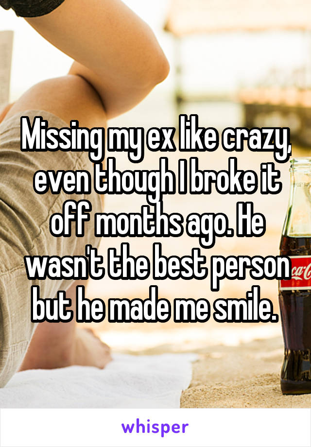 Missing my ex like crazy, even though I broke it off months ago. He wasn't the best person but he made me smile. 