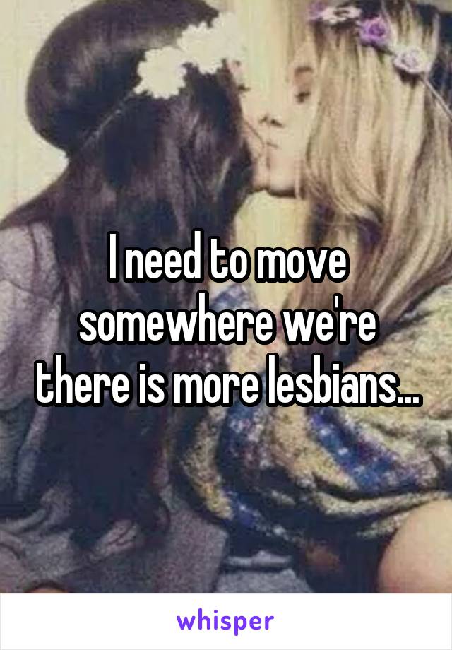 I need to move somewhere we're there is more lesbians...