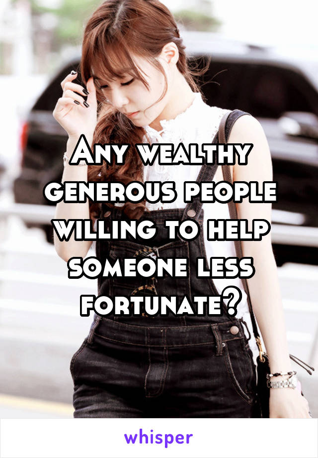 Any wealthy generous people willing to help someone less fortunate?