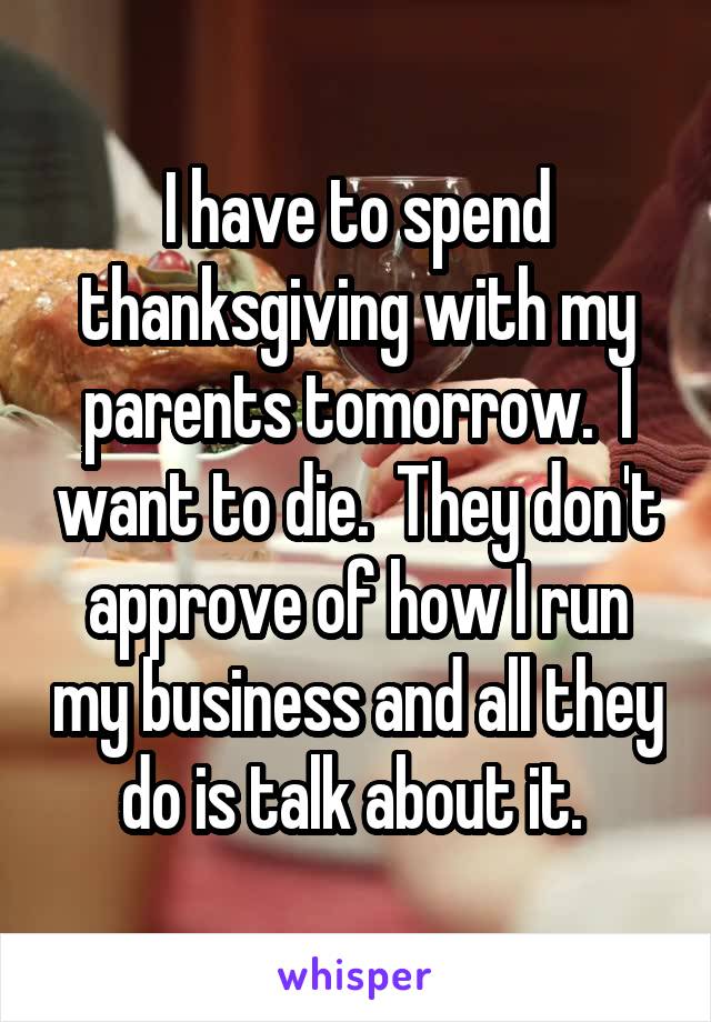 I have to spend thanksgiving with my parents tomorrow.  I want to die.  They don't approve of how I run my business and all they do is talk about it. 