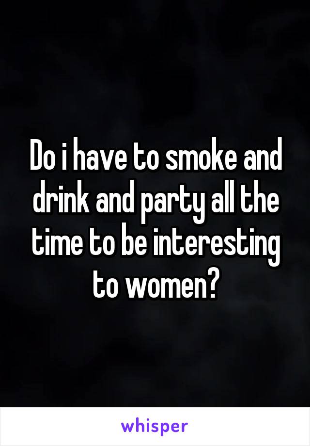 Do i have to smoke and drink and party all the time to be interesting to women?