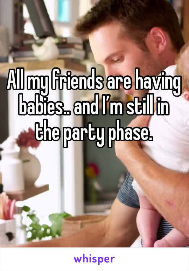 All my friends are having babies.. and I’m still in the party phase.
