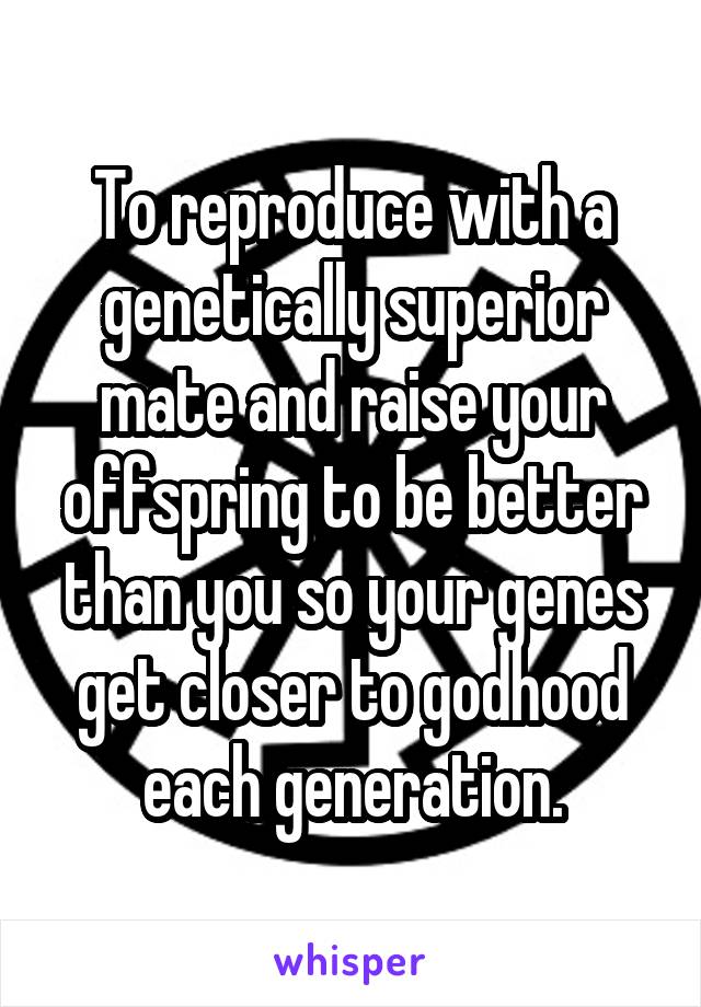 To reproduce with a genetically superior mate and raise your offspring to be better than you so your genes get closer to godhood each generation.