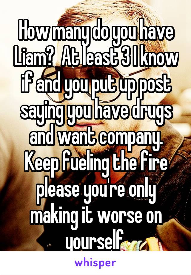 How many do you have Liam?  At least 3 I know if and you put up post saying you have drugs and want company. Keep fueling the fire please you're only making it worse on yourself 