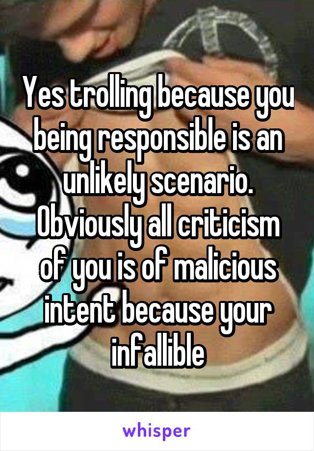 Yes trolling because you being responsible is an unlikely scenario. Obviously all criticism of you is of malicious intent because your infallible