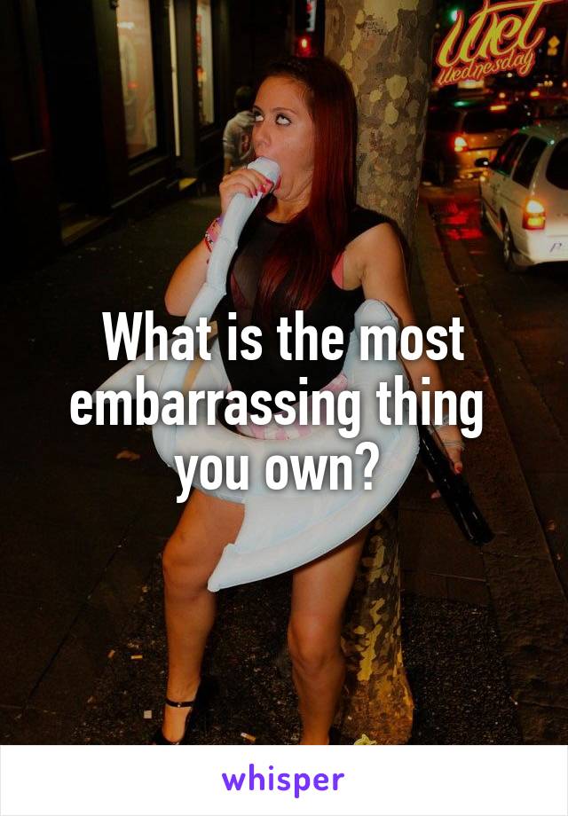 What is the most embarrassing thing 
you own? 