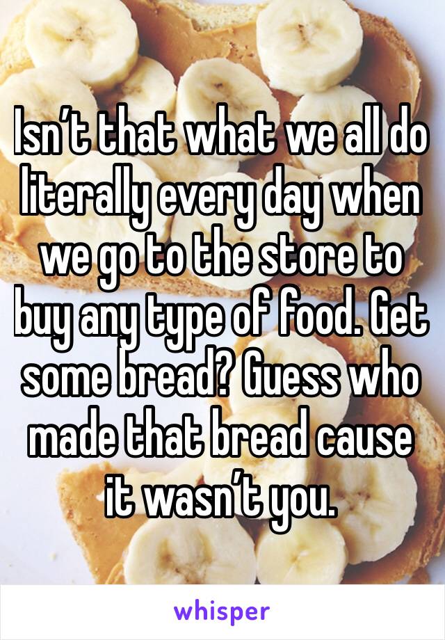 Isn’t that what we all do literally every day when we go to the store to buy any type of food. Get some bread? Guess who made that bread cause it wasn’t you.