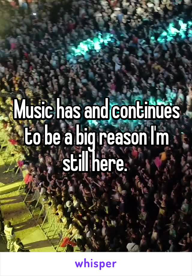 Music has and continues to be a big reason I'm still here. 