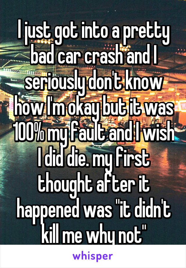 I just got into a pretty bad car crash and I seriously don't know how I'm okay but it was 100% my fault and I wish I did die. my first thought after it happened was "it didn't kill me why not"
