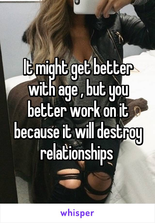 It might get better with age , but you better work on it because it will destroy relationships 