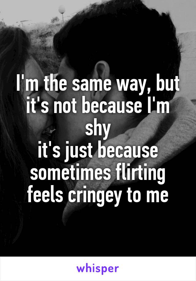 I'm the same way, but it's not because I'm shy
it's just because sometimes flirting feels cringey to me