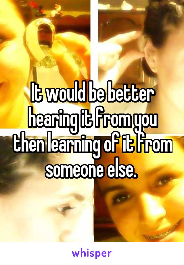 It would be better hearing it from you then learning of it from someone else. 
