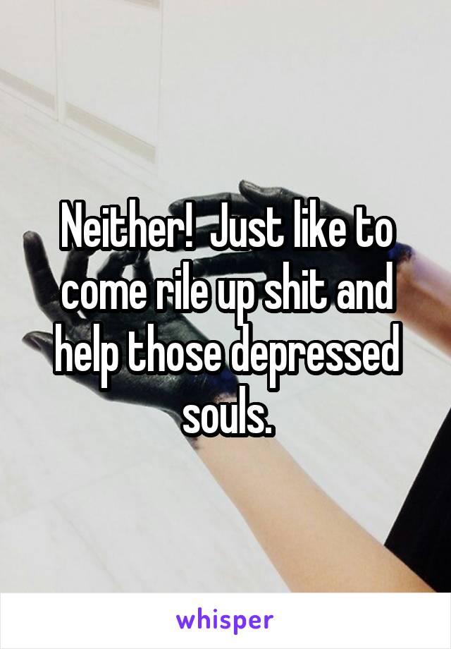 Neither!  Just like to come rile up shit and help those depressed souls.