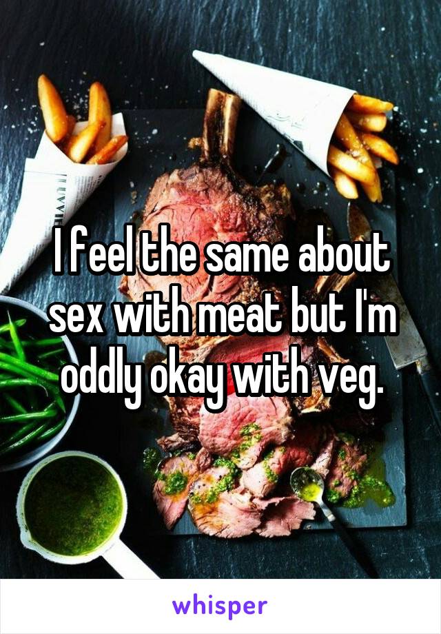 I feel the same about sex with meat but I'm oddly okay with veg.
