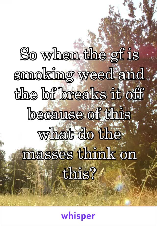 So when the gf is smoking weed and the bf breaks it off because of this what do the masses think on this?