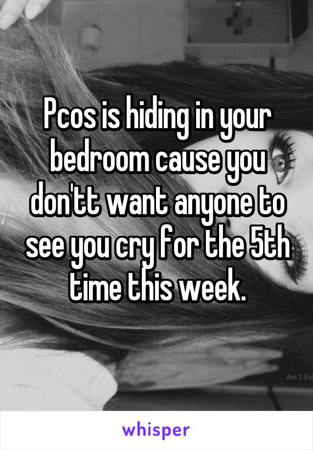Pcos is hiding in your bedroom cause you don'tt want anyone to see you cry for the 5th time this week.
