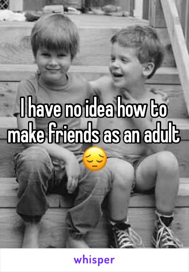I have no idea how to make friends as an adult 😔