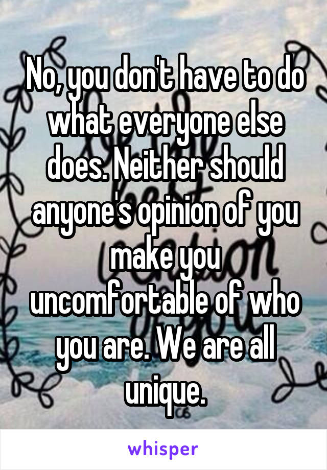 No, you don't have to do what everyone else does. Neither should anyone's opinion of you make you uncomfortable of who you are. We are all unique.
